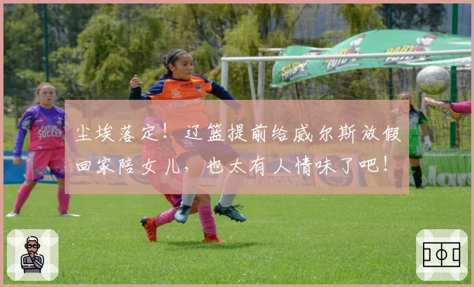 尘埃落定！辽篮提前给威尔斯放假回家陪女儿，也太有人情味了吧！