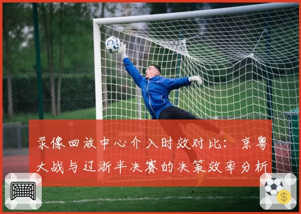 录像回放中心介入时效对比：京粤大战与辽浙半决赛的决策效率分析
