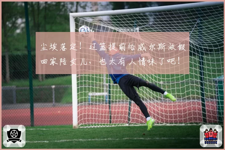 尘埃落定！辽篮提前给威尔斯放假回家陪女儿，也太有人情味了吧！