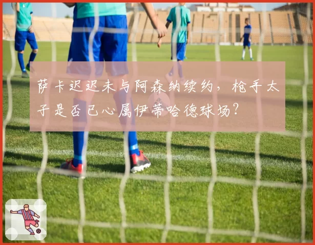 萨卡迟迟未与阿森纳续约，枪手太子是否已心属伊蒂哈德球场？