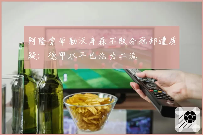 阿隆索率勒沃库森不败夺冠却遭质疑：德甲水平已沦为二流