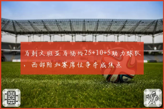 马刺文班亚马场均25+10+5助力球队，西部附加赛席位争夺成焦点