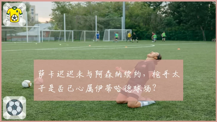 萨卡迟迟未与阿森纳续约，枪手太子是否已心属伊蒂哈德球场？